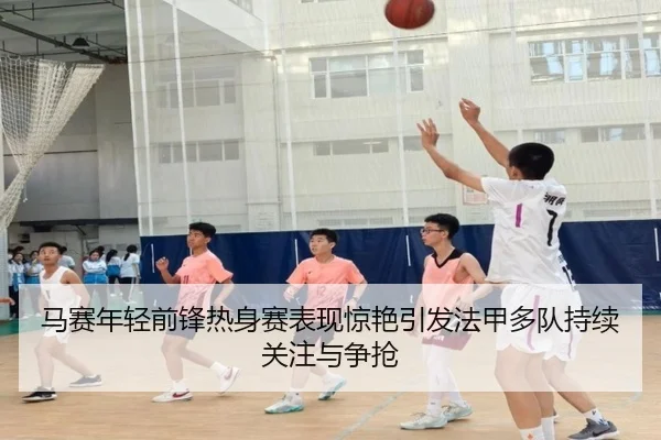 马赛年轻前锋热身赛表现惊艳引发法甲多队持续关注与争抢