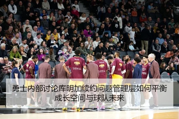 勇士内部讨论库明加续约问题管理层如何平衡成长空间与球队未来