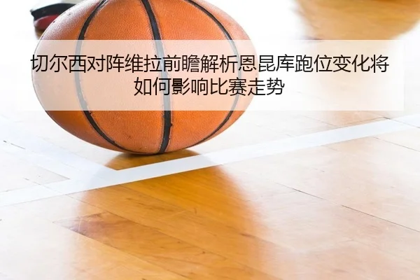 切尔西对阵维拉前瞻解析恩昆库跑位变化将如何影响比赛走势