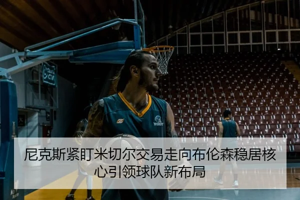 尼克斯紧盯米切尔交易走向布伦森稳居核心引领球队新布局